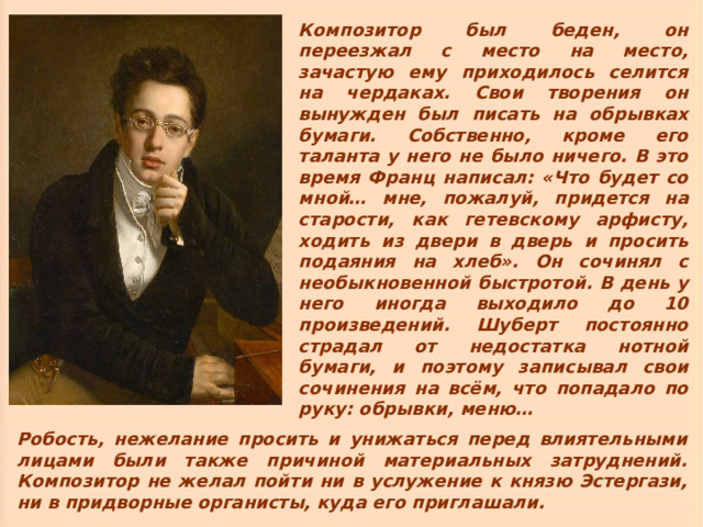 Композитор был беден, он переезжал с место на место, зачастую ему приходилось селится на чердаках. Свои творения он вынужден был писать на обрывках бумаги. Собственно, кроме его таланта у него не было ничего. В это время Франц написал: «Что будет со мной… мне, пожалуй, придется на старости, как гетевскому арфисту, ходить из двери в дверь и просить подаяния на хлеб». Он сочинял с необыкновенной быстротой. В день у него иногда выходило до 10 произведений. Шуберт постоянно страдал от недостатка нотной бумаги, и поэтому записывал свои сочинения на всём, что попадало по руку: обрывки, меню…  Робость, нежелание просить и унижаться перед влиятельными лицами были также причиной материальных затруднений. Композитор не желал пойти ни в услужение к князю Эстергази, ни в придворные органисты, куда его приглашали. 