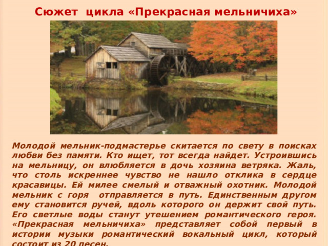 Сюжет цикла «Прекрасная мельничиха» Молодой мельник-подмастерье скитается по свету в поисках любви без памяти. Кто ищет, тот всегда найдет. Устроившись на мельницу, он влюбляется в дочь хозяина ветряка. Жаль, что столь искреннее чувство не нашло отклика в сердце красавицы. Ей милее смелый и отважный охотник. Молодой мельник с горя отправляется в путь. Единственным другом ему становится ручей, вдоль которого он держит свой путь. Его светлые воды станут утешением романтического героя. «Прекрасная мельничиха» представляет собой первый в истории музыки романтический вокальный цикл, который состоит из 20 песен. 