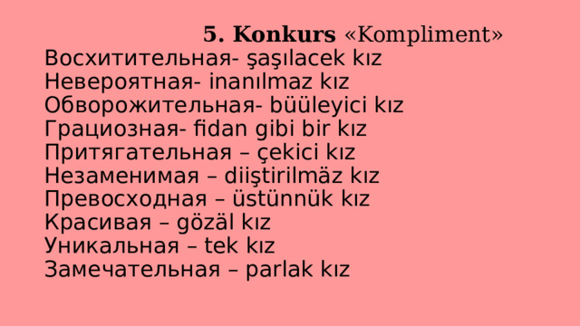  5. Konkurs «Kompliment»  Восхитительная- şaşılacek kız  Невероятная- inanılmaz kız  Обворожительная- büüleyici kız  Грациозная- fidan gibi bir kız  Притягательная – çekici kız  Незаменимая – diiştirilmäz kız  Превосходная – üstünnük kız  Красивая – gözäl kız  Уникальная – tek kız  Замечательная – parlak kız   