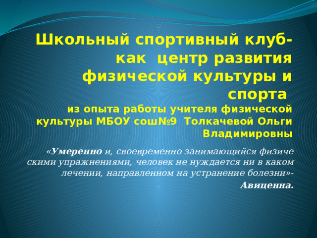 Школьный спортивный клуб-  как центр развития физической культуры и спорта  из опыта работы учителя физической культуры МБОУ сош№9 Толкачевой Ольги Владимировны « Умеренно   и, своевременно занимающийся физиче­скими упражнениями, человек не нуждается ни в каком лечении, направленном на устранение болезни»-   Авиценна. 