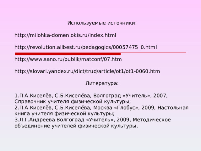 Используемые источники: http://milohka-domen.okis.ru/index.html http://revolution.allbest.ru/pedagogics/00057475_0.html http://www.sano.ru/publik/matconf/07.htm http://slovari.yandex.ru/dict/trud/article/ot1/ot1-0060.htm Литература: П.А.Киселёв, С.Б.Киселёва, Волгоград «Учитель», 2007, Справочник учителя физической культуры; П.А.Киселёв, С.Б.Киселёва, Москва «Глобус», 2009, Настольная книга учителя физической культуры; Л.Г.Андреева Волгоград «Учитель», 2009, Методическое объединение учителей физической культуры. 