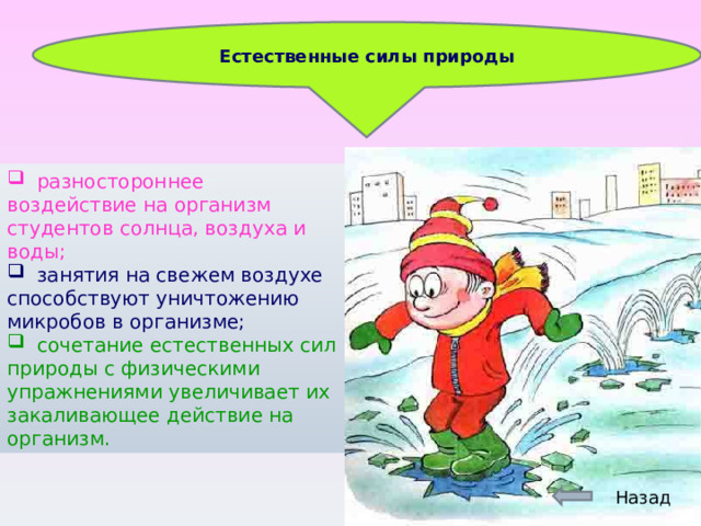 Естественные силы природы  разностороннее воздействие на организм студентов солнца, воздуха и воды;  занятия на свежем воздухе способствуют уничтожению микробов в организме;   сочетание естественных сил природы с физическими упражнениями увеличивает их закаливающее действие на организм. Назад 