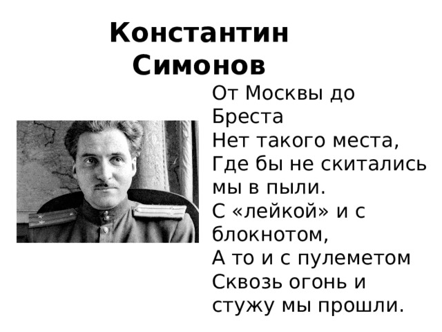 Константин Симонов От Москвы до Бреста  Нет такого места,  Где бы не скитались мы в пыли.  С «лейкой» и с блокнотом,  А то и с пулеметом  Сквозь огонь и стужу мы прошли. 