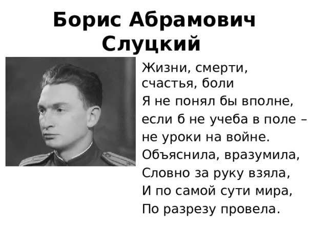 Борис Абрамович Слуцкий  Жизни, смерти, счастья, боли Я не понял бы вполне, если б не учеба в поле – не уроки на войне. Объяснила, вразумила, Словно за руку взяла, И по самой сути мира, По разрезу провела. 