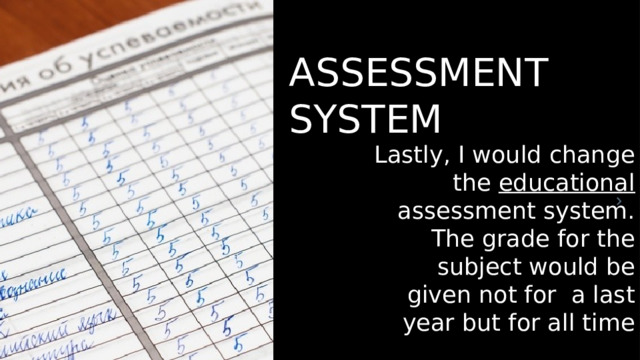 ASSESSMENT SYSTEM Lastly, I would change the educational assessment system. The grade for the subject would be given not for a last year but for all time 