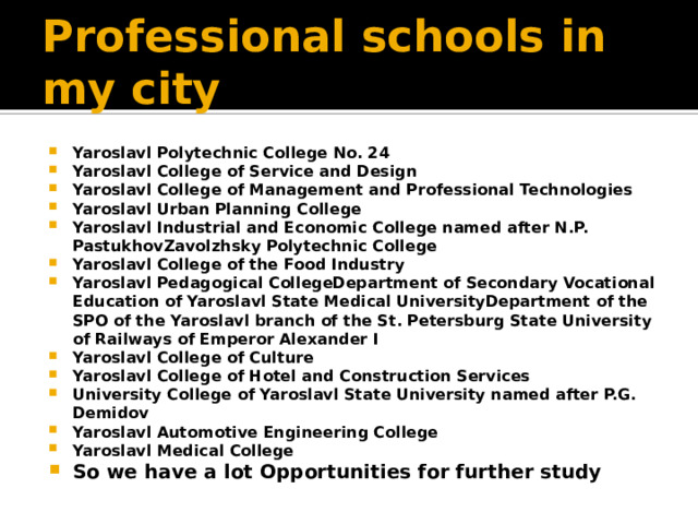 Professional schools in my city Yaroslavl Polytechnic College No. 24 Yaroslavl College of Service and Design Yaroslavl College of Management and Professional Technologies Yaroslavl Urban Planning College Yaroslavl Industrial and Economic College named after N.P. PastukhovZavolzhsky Polytechnic College Yaroslavl College of the Food Industry Yaroslavl Pedagogical CollegeDepartment of Secondary Vocational Education of Yaroslavl State Medical UniversityDepartment of the SPO of the Yaroslavl branch of the St. Petersburg State University of Railways of Emperor Alexander I Yaroslavl College of Culture Yaroslavl College of Hotel and Construction Services University College of Yaroslavl State University named after P.G. Demidov Yaroslavl Automotive Engineering College Yaroslavl Medical College So we have a lot Opportunities for further study 