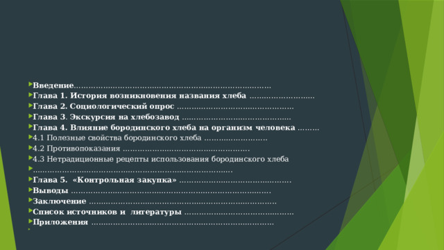 Введение ……………………………………………………………………… Глава 1. История возникновения названия хлеба ……………………… Глава 2.  Социологический опрос ………………………………………… Глава 3 . Экскурсия на хлебозавод ……………………………………… Глава 4. Влияние бородинского хлеба на организм человека ……… 4.1 Полезные свойства бородинского хлеба …………………….. 4.2 Противопоказания ……………………………………………. 4.3 Нетрадиционные рецепты использования бородинского хлеба ……………………………………………………………………… . Глава 5. «Контрольная закупка» ……………………………………….  Выводы ………………………………………………………………………. Заключение ………………………………………………………………….. Список источников и литературы ……………………………………… Приложения …………………………………………………………………   