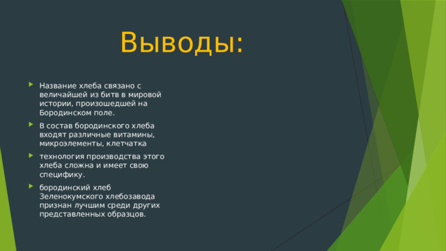 Выводы: Название хлеба связано с величайшей из битв в мировой истории, произошедшей на Бородинском поле. В состав бородинского хлеба входят различные витамины, микроэлементы, клетчатка технология производства этого хлеба сложна и имеет свою специфику. бородинский хлеб Зеленокумского хлебозавода признан лучшим среди других представленных образцов. 