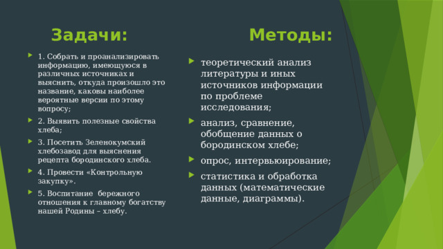  Задачи: Методы: 1. Собрать и проанализировать информацию, имеющуюся в различных источниках и выяснить, откуда произошло это название, каковы наиболее вероятные версии по этому вопросу; 2. Выявить полезные свойства хлеба; 3. Посетить Зеленокумский хлебозавод для выяснения рецепта бородинского хлеба. 4. Провести «Контрольную закупку». 5. Воспитание бережного отношения к главному богатству нашей Родины – хлебу. теоретический анализ литературы и иных источников информации по проблеме исследования; анализ, сравнение, обобщение данных о бородинском хлебе; опрос, интервьюирование; статистика и обработка данных (математические данные, диаграммы). 