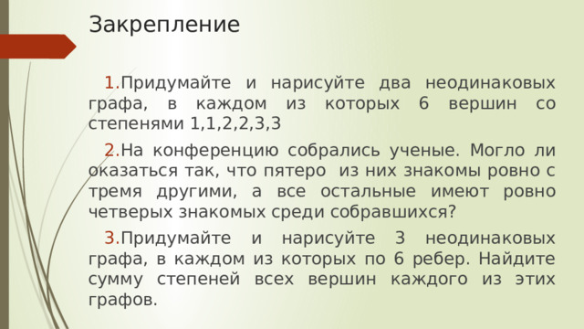 Закрепление Придумайте и нарисуйте два неодинаковых графа, в каждом из которых 6 вершин со степенями 1,1,2,2,3,3 На конференцию собрались ученые. Могло ли оказаться так, что пятеро из них знакомы ровно с тремя другими, а все остальные имеют ровно четверых знакомых среди собравшихся? Придумайте и нарисуйте 3 неодинаковых графа, в каждом из которых по 6 ребер. Найдите сумму степеней всех вершин каждого из этих графов. 