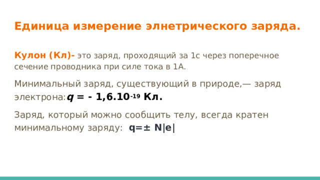 Единица измерение элнетрического заряда. Кулон (Кл)- это заряд, проходящий за 1с через поперечное сечение проводника при силе тока в 1А. Минимальный заряд, существующий в природе,— заряд электрона: q = - 1,6.10 -19 Кл. Заряд, который можно сообщить телу, всегда кратен минимальному заряду: q=± N|e| 