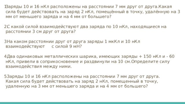 Заряды 10 и 16 нКл расположены на расстоянии 7 мм друг от друга.Какая сила будет действовать на заряд 2 нКл, помещённый в точку, удалённую на 3 мм от меньшего заряда и на 4 мм от большего?  С какой силой взаимодействуют два заряда по 10 нКл, находящиеся на расстоянии 3 см друг от друга?  На каком расстоянии друг от друга заряды 1 мкКл и 10 нКл взаимодействуют с силой 9 мН?  Два одинаковых металлических шарика, имеющих заряды + 150 нКл и - 60 нКл, привели в соприкосновение и раздвинули на 10 см.Определите силу взаимодействия между ними.  Заряды 10 и 16 нКл расположены на расстоянии 7 мм друг от друга. Какая сила будет действовать на заряд 2 нКл, помещенный в точку, удаленную на 3 мм от меньшего заряда и на 4 мм от большего? 