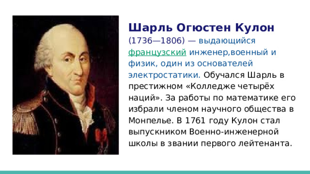Шарль Огюстен Кулон (1736—1806) —  выдающийся французский инженер,военный и физик, один из основателей электростатики.  Обучался Шарль в престижном «Колледже четырёх наций». За работы по математике его избрали членом научного общества в Монпелье. В 1761 году Кулон стал выпускником Военно-инженерной школы в звании первого лейтенанта. 