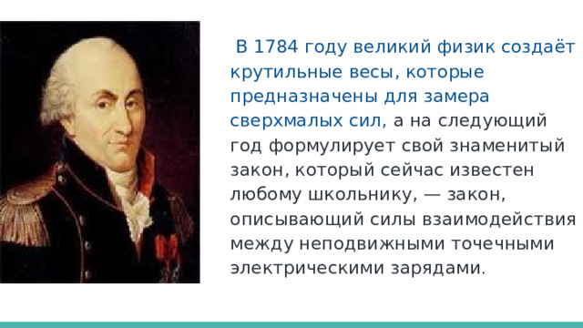  В 1784 году великий физик создаёт крутильные весы, которые предназначены для замера сверхмалых сил,  а на следующий год формулирует свой знаменитый закон, который сейчас известен любому школьнику, — закон, описывающий силы взаимодействия между неподвижными точечными электрическими зарядами . 