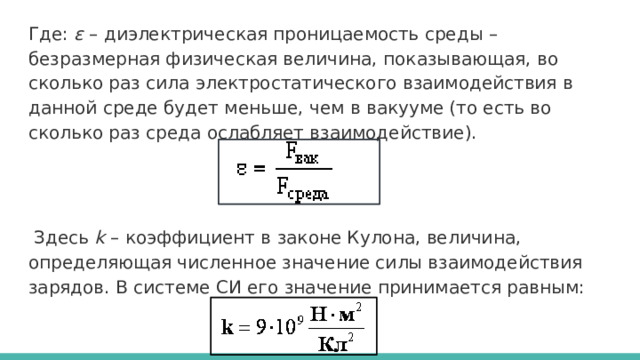 Где: ε – диэлектрическая проницаемость среды – безразмерная физическая величина, показывающая, во сколько раз сила электростатического взаимодействия в данной среде будет меньше, чем в вакууме (то есть во сколько раз среда ослабляет взаимодействие).  Здесь k – коэффициент в законе Кулона, величина, определяющая численное значение силы взаимодействия зарядов. В системе СИ его значение принимается равным:  