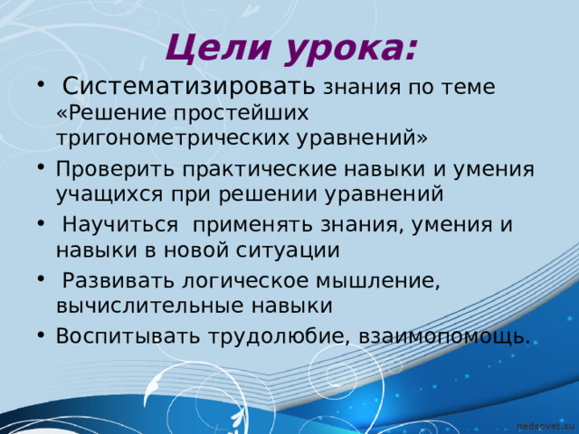 Цели урока:   Систематизировать знания по теме «Решение простейших тригонометрических уравнений» Проверить практические навыки и умения учащихся при решении уравнений  Научиться применять знания, умения и навыки в новой ситуации  Развивать логическое мышление, вычислительные навыки Воспитывать трудолюбие, взаимопомощь. 