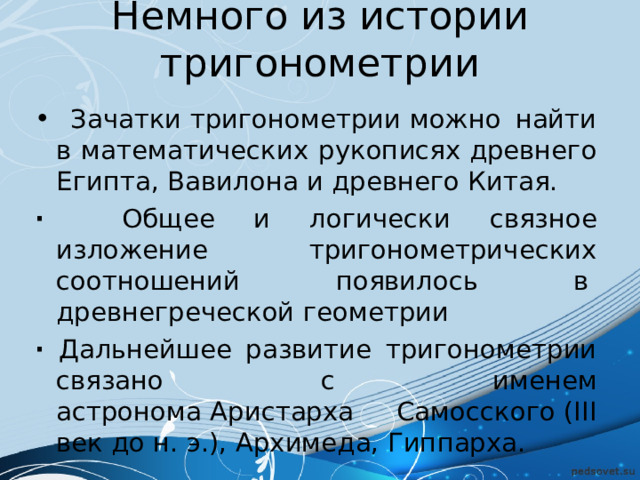 Немного из истории тригонометрии  Зачатки тригонометрии можно найти в математических рукописях древнего Египта, Вавилона и древнего Китая. · Общее и логически связное изложение тригонометрических соотношений появилось в  древнегреческой геометрии · Дальнейшее развитие тригонометрии связано с именем астронома Аристарха Самосского (III век до н. э.), Архимеда, Гиппарха. 
