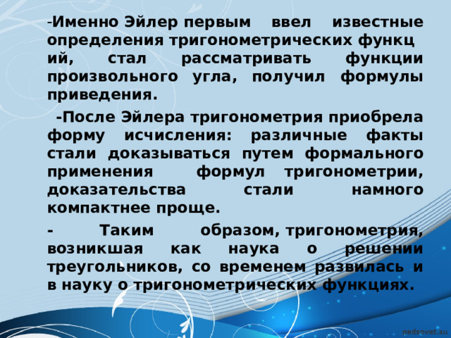 - Именно Эйлер первым ввел известные определения тригонометрических функций, стал рассматривать функции произвольного угла, получил формулы приведения.  -После Эйлера тригонометрия приобрела форму исчисления: различные факты стали доказываться путем формального применения   формул тригонометрии, доказательства стали намного компактнее проще. - Таким образом, тригонометрия, возникшая как наука о решении треугольников, со временем развилась и в науку о тригонометрических функциях. - Именно Эйлер первым ввел известные определения тригонометрических функций, стал рассматривать функции произвольного угла, получил формулы приведения.  -После Эйлера тригонометрия приобрела форму исчисления: различные факты стали доказываться путем формального применения   формул тригонометрии, доказательства стали намного компактнее проще. - Таким образом, тригонометрия, возникшая как наука о решении треугольников, со временем развилась и в науку о тригонометрических функциях.  