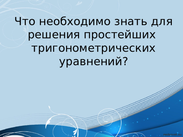Что необходимо знать для решения простейших  тригонометрических уравнений? 