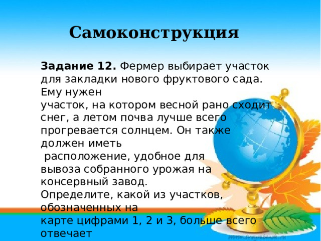 Самоконструкция Задание 12. Фермер выбирает участок для закладки нового фруктового сада. Ему нужен участок, на котором весной рано сходит снег, а летом почва лучше всего прогревается солнцем. Он также должен иметь  расположение, удобное для вывоза собранного урожая на консервный завод. Определите, какой из участков, обозначенных на карте цифрами 1, 2 и 3, больше всего отвечает указанным требованиям. Для обоснования Вашего  ответа приведите два довода. 