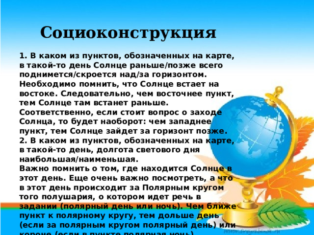 Социоконструкция 1. В каком из пунктов, обозначенных на карте, в такой-то день Солнце раньше/позже всего поднимется/скроется над/за горизонтом. Необходимо помнить, что Солнце встает на востоке. Следовательно, чем восточнее пункт, тем Солнце там встанет раньше. Соответственно, если стоит вопрос о заходе Солнца, то будет наоборот: чем западнее пункт, тем Солнце зайдет за горизонт позже. 2. В каком из пунктов, обозначенных на карте, в такой-то день, долгота светового дня наибольшая/наименьшая. Важно помнить о том, где находится Солнце в этот день. Еще очень важно посмотреть, а что в этот день происходит за Полярным кругом того полушария, о котором идет речь в задании (полярный день или ночь). Чем ближе пункт к полярному кругу, тем дольше день (если за полярным кругом полярный день) или короче (если в пункте полярная ночь). 