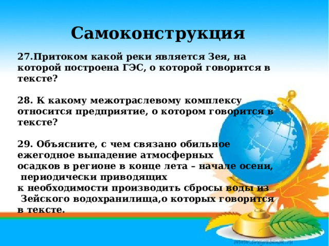 Самоконструкция  27.Притоком какой реки является Зея, на которой построена ГЭС, о которой говорится в тексте?  28. К какому межотраслевому комплексу относится предприятие, о котором говорится в тексте?  29. Объясните, с чем связано обильное ежегодное выпадение атмосферных осадков в регионе в конце лета – начале осени,  периодически приводящих к необходимости производить сбросы воды из  Зейского водохранилища,о которых говорится в тексте.  