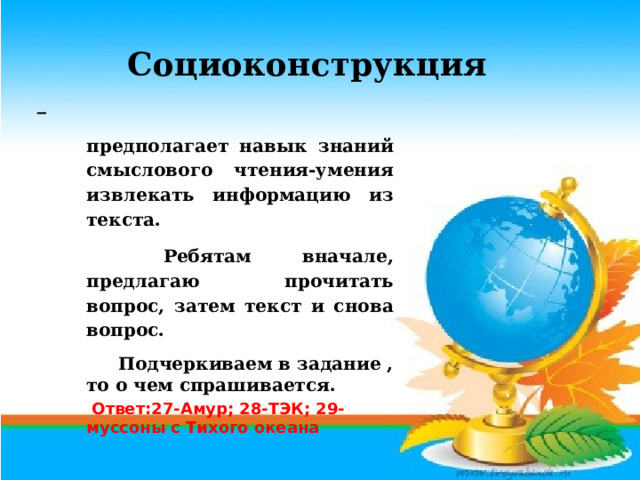 Социоконструкция  предполагает навык знаний смыслового чтения-умения извлекать информацию из текста.   Ребятам вначале, предлагаю прочитать вопрос, затем текст и снова вопрос.  Подчеркиваем в задание , то о чем спрашивается.  Ответ:27-Амур; 28-ТЭК; 29-муссоны с Тихого океана 