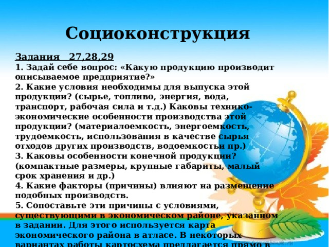 Социоконструкция Задания 27,28,29  1. Задай себе вопрос: «Какую продукцию производит описываемое предприятие?» 2. Какие условия необходимы для выпуска этой продукции? (сырье, топливо, энергия, вода, транспорт, рабочая сила и т.д.) Каковы технико-экономические особенности производства этой продукции? (материалоемкость, энергоемкость, трудоемкость, использования в качестве сырья отходов других производств, водоемкостьи пр.) 3. Каковы особенности конечной продукции? (компактные размеры, крупные габариты, малый срок хранения и др.) 4. Какие факторы (причины) влияют на размещение подобных производств. 5. Сопоставьте эти причины с условиями, существующими в экономическом районе, указанном в задании. Для этого используется карта экономического района в атласе. В некоторых вариантах работы картосхема предлагается прямо в задании.   