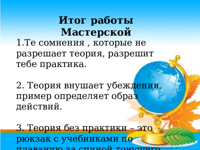 Итог работы Мастерской  1.Те сомнения , которые не разрешает теория, разрешит тебе практика. 2. Теория внушает убеждения, пример определяет образ действий. 3. Теория без практики – это рюкзак с учебниками по плаванию за спиной тонущего. 