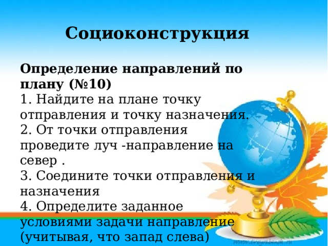 Социоконструкция Определение направлений по плану (№10)  1. Найдите на плане точку отправления и точку назначения.  2. От точки отправления проведите луч -направление на север . 3. Соедините точки отправления и назначения  4. Определите заданное условиями задачи направление (учитывая, что запад слева)    Ответ: север, северный, с. 