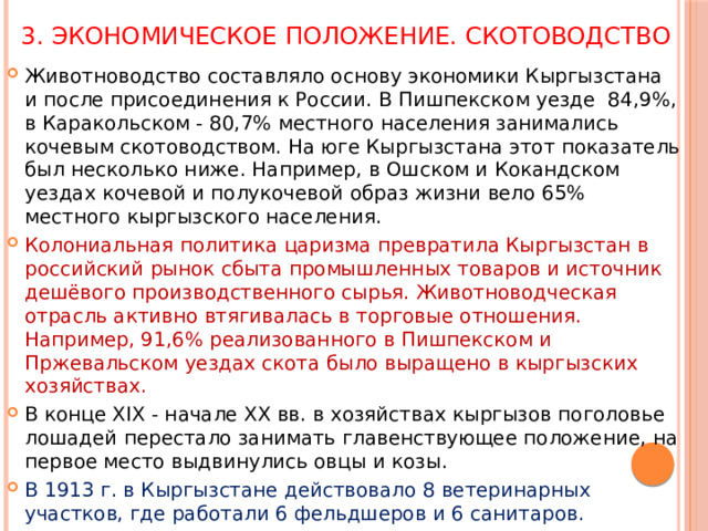 3. Экономическое положение. Скотоводство Животноводство составляло основу экономики Кыргызстана и после присоединения к России. В Пишпекском уезде 84,9%, в Каракольском - 80,7% местного населения занимались кочевым скотоводством. На юге Кыргызстана этот показатель был несколько ниже. Например, в Ошском и Кокандском уездах кочевой и полукочевой образ жизни вело 65% местного кыргызского населения. Колониальная политика царизма превратила Кыргызстан в российский рынок сбыта промышленных товаров и источник дешёвого производственного сырья. Животноводческая отрасль активно втягивалась в торговые отношения. Например, 91,6% реализованного в Пишпекском и Пржевальском уездах скота было выращено в кыргызских хозяйствах. В конце XIX - начале ХХ вв. в хозяйствах кыргызов поголовье лошадей перестало занимать главенствующее положение, на первое место выдвинулись овцы и козы. В 1913 г. в Кыргызстане действовало 8 ветеринарных участков, где работали 6 фельдшеров и 6 санитаров. 