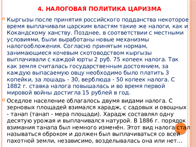 4. Налоговая политика царизма Кыргызы после принятия российского подданства некоторое время выплачивали царским властям такие же налоги, как и Кокандскому ханству. Позднее, в соответствии с местными условиями, были выработаны новые механизмы налогообложения. Согласно принятым нормам, занимающиеся кочевым скотоводством кыргызы выплачивали с каждой юрты 2 руб. 75 копеек налога. Так как земля считалась государственным достоянием, за каждую выпасаемую овцу необходимо было платить 3 копейки, за лошадь - 30, верблюда - 50 копеек налога. С 1882 г. ставка налога повышалась и во время первой мировой войны достигла 15 рублей в год. Оседлое население облагалось двумя видами налога. С зерновых площадей взимался харадж, с садовых и овощных - танап (танап - мера площади). Харадж составлял одну десятую урожая и выплачивался натурой. В 1886 г. порядок взимания танапа был немного изменён. Этот вид налога стал называться оброком и должен был выплачиваться со всей пахотной земли, независимо, возделывалась она или нет… 