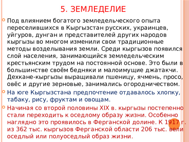 5. Земледелие Под влиянием богатого земледельческого опыта переселившихся в Кыргызстан русских, украинцев, уйгуров, дунган и представителей других народов кыргызы во многом изменили свои традиционные методы возделывания земли. Среди кыргызов появился слой населения, занимающийся земледельческим крестьянским трудом на постоянной основе. Это были в большинстве своём бедняки и малоимущие джатакчи. Дехкане-кыргызы выращивали пшеницу, ячмень, просо, овёс и другие зерновые, занимались огородничеством. На юге Кыргызстана предпочтение отдавалось хлопку, табаку, рису, фруктам и овощам. Начиная со второй половины XIX в. кыргызы постепенно стали переходить к оседлому образу жизни. Особенно наглядно это проявилось в Ферганской долине. К 1917 г. из 362 тыс. кыргызов Ферганской области 206 тыс. вели оседлый или полуоседлый образ жизни. 