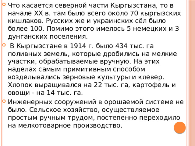 Что касается северной части Кыргызстана, то в начале ХХ в. там было всего около 70 кыргызских кишлаков. Русских же и украинских сёл было более 100. Помимо этого имелось 5 немецких и 3 дунганских поселения.  В Кыргызстане в 1914 г. было 434 тыс. га поливных земель, которые дробились на мелкие участки, обрабатываемые вручную. На этих наделах самым примитивным способом возделывались зерновые культуры и клевер. Хлопок выращивался на 22 тыс. га, картофель и овощи - на 14 тыс. га. Инженерных сооружений в орошаемой системе не было. Сельское хозяйство, осуществляемое простым ручным трудом, постепенно переходило на мелкотоварное производство. 