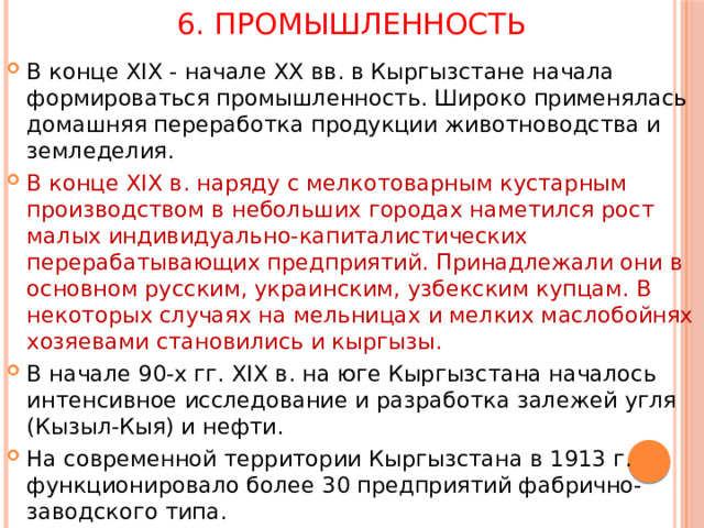 6. Промышленность В конце XIX - начале ХХ вв. в Кыргызстане начала формироваться промышленность. Широко применялась домашняя переработка продукции животноводства и земледелия. В конце XIX в. наряду с мелкотоварным кустарным производством в небольших городах наметился рост малых индивидуально-капиталистических перерабатывающих предприятий. Принадлежали они в основном русским, украинским, узбекским купцам. В некоторых случаях на мельницах и мелких маслобойнях хозяевами становились и кыргызы. В начале 90-х гг. XIX в. на юге Кыргызстана началось интенсивное исследование и разработка залежей угля (Кызыл-Кыя) и нефти. На современной территории Кыргызстана в 1913 г. функционировало более 30 предприятий фабрично-заводского типа. 