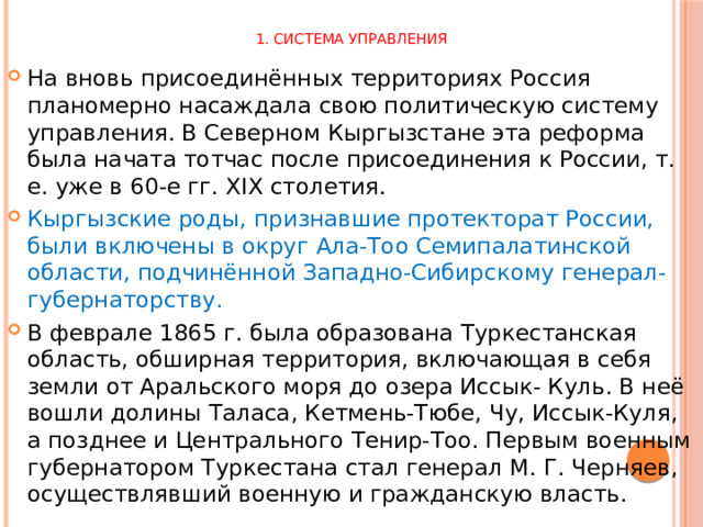 1. Система управления На вновь присоединённых территориях Россия планомерно насаждала свою политическую систему управления. В Северном Кыргызстане эта реформа была начата тотчас после присоединения к России, т. е. уже в 60-е гг. XIX столетия. Кыргызские роды, признавшие протекторат России, были включены в округ Ала-Тоо Семипалатинской области, подчинённой Западно-Сибирскому генерал-губернаторству. В феврале 1865 г. была образована Туркестанская область, обширная территория, включающая в себя земли от Аральского моря до озера Иссык- Куль. В неё вошли долины Таласа, Кетмень-Тюбе, Чу, Иссык-Куля, а позднее и Центрального Тенир-Тоо. Первым военным губернатором Туркестана стал генерал М. Г. Черняев, осуществлявший военную и гражданскую власть. 