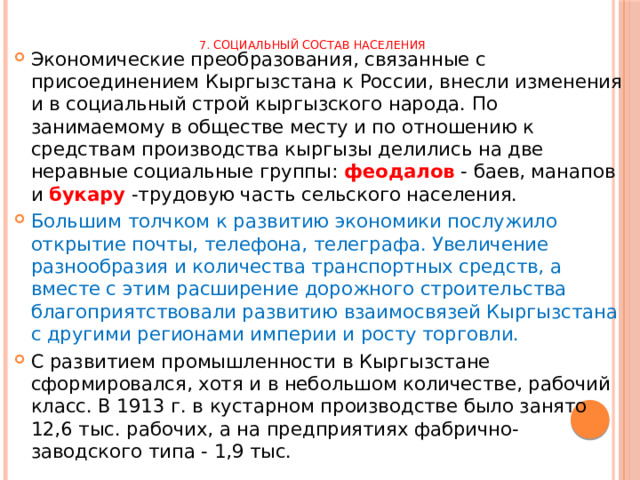 7. Социальный состав населения   Экономические преобразования, связанные с присоединением Кыргызстана к России, внесли изменения и в социальный строй кыргызского народа. По занимаемому в обществе месту и по отношению к средствам производства кыргызы делились на две неравные социальные группы: феодалов - баев, манапов и букару -трудовую часть сельского населения. Большим толчком к развитию экономики послужило открытие почты, телефона, телеграфа. Увеличение разнообразия и количества транспортных средств, а вместе с этим расширение дорожного строительства благоприятствовали развитию взаимосвязей Кыргызстана с другими регионами империи и росту торговли. С развитием промышленности в Кыргызстане сформировался, хотя и в небольшом количестве, рабочий класс. В 1913 г. в кустарном производстве было занято 12,6 тыс. рабочих, а на предприятиях фабрично-заводского типа - 1,9 тыс. 