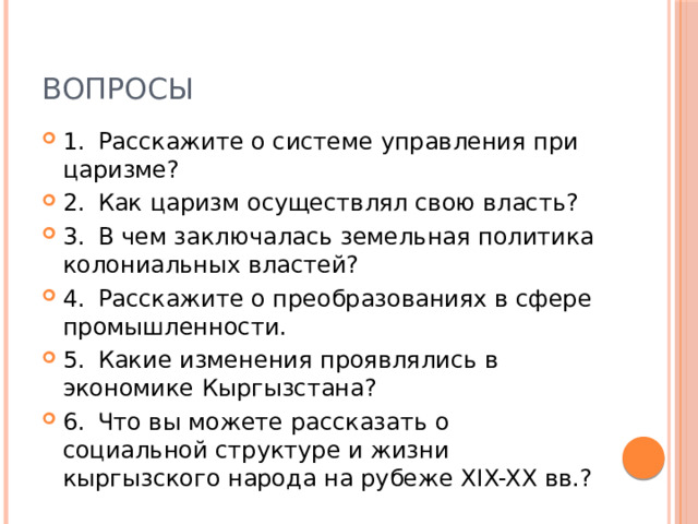 Вопросы 1.  Расскажите о системе управления при царизме? 2.  Как царизм осуществлял свою власть? 3.  В чем заключалась земельная политика колониальных властей? 4.  Расскажите о преобразованиях в сфере промышленности. 5.  Какие изменения проявлялись в экономике Кыргызстана? 6.  Что вы можете рассказать о социальной структуре и жизни кыргызского народа на рубеже XIX-XX вв.? 