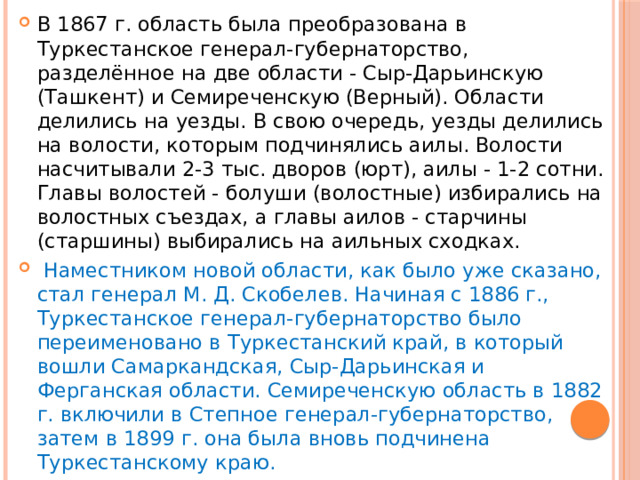 В 1867 г. область была преобразована в Туркестанское генерал-губернаторство, разделённое на две области - Сыр-Дарьинскую (Ташкент) и Семиреченскую (Верный). Области делились на уезды. В свою очередь, уезды делились на волости, которым подчинялись аилы. Волости насчитывали 2-3 тыс. дворов (юрт), аилы - 1-2 сотни. Главы волостей - болуши (волостные) избирались на волостных съездах, а главы аилов - старчины (старшины) выбирались на аильных сходках.  Наместником новой области, как было уже сказано, стал генерал М. Д. Скобелев. Начиная с 1886 г., Туркестанское генерал-губернаторство было переименовано в Туркестанский край, в который вошли Самаркандская, Сыр-Дарьинская и Ферганская области. Семиреченскую область в 1882 г. включили в Степное генерал-губернаторство, затем в 1899 г. она была вновь подчинена Туркестанскому краю. 