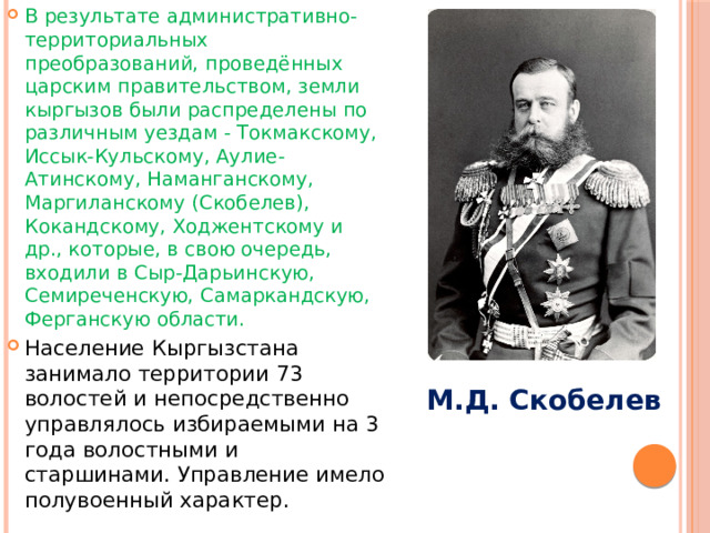 В результате административно-территориальных преобразований, проведённых царским правительством, земли кыргызов были распределены по различным уездам - Токмакскому, Иссык-Кульскому, Аулие-Атинскому, Наманганскому, Маргиланскому (Скобелев), Кокандскому, Ходжентскому и др., которые, в свою очередь, входили в Сыр-Дарьинскую, Семиреченскую, Самаркандскую, Ферганскую области. Население Кыргызстана занимало территории 73 волостей и непосредственно управлялось избираемыми на 3 года волостными и старшинами. Управление имело полувоенный характер. М.Д. Скобелев 