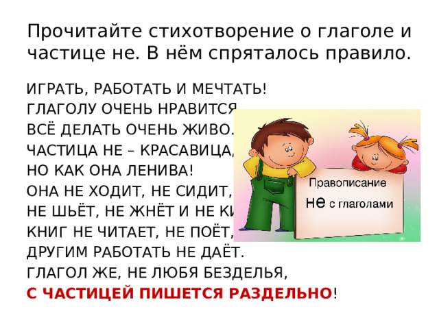 Прочитайте стихотворение о глаголе и частице не. В нём спряталось правило. ИГРАТЬ, РАБОТАТЬ И МЕЧТАТЬ! ГЛАГОЛУ ОЧЕНЬ НРАВИТСЯ  ВСЁ ДЕЛАТЬ ОЧЕНЬ ЖИВО. ЧАСТИЦА НЕ – КРАСАВИЦА, НО КАК ОНА ЛЕНИВА! ОНА НЕ ХОДИТ, НЕ СИДИТ, НЕ ШЬЁТ, НЕ ЖНЁТ И НЕ КИПИТ, КНИГ НЕ ЧИТАЕТ, НЕ ПОЁТ, ДРУГИМ РАБОТАТЬ НЕ ДАЁТ. ГЛАГОЛ ЖЕ, НЕ ЛЮБЯ БЕЗДЕЛЬЯ, С ЧАСТИЦЕЙ ПИШЕТСЯ РАЗДЕЛЬНО ! 
