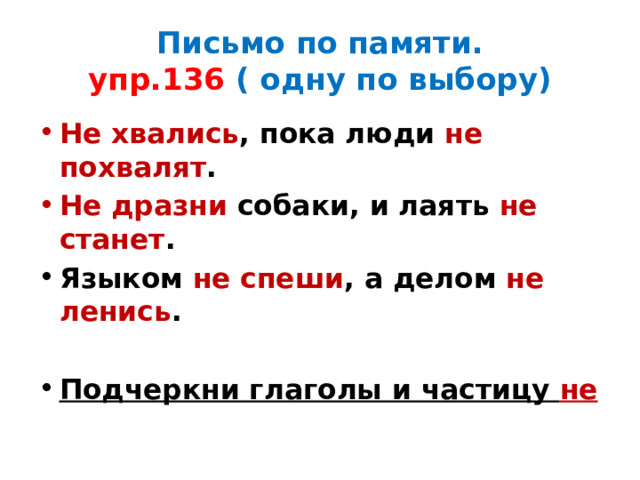 Письмо по памяти.  упр.136 ( одну по выбору) Не хвались , пока люди не похвалят . Не дразни собаки, и лаять не станет . Языком не спеши , а делом не ленись .  Подчеркни глаголы и частицу не 