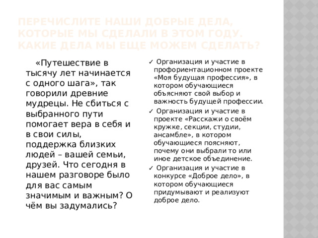 Перечислите наши добрые дела, которые мы сделали в этом году. Какие дела мы еще можем сделать?  «Путешествие в тысячу лет начинается с одного шага», так говорили древние мудрецы. Не сбиться с выбранного пути помогает вера в себя и в свои силы, поддержка близких людей – вашей семьи, друзей. Что сегодня в нашем разговоре было для вас самым значимым и важным? О чём вы задумались? ✓ Организация и участие в профориентационном проекте «Моя будущая профессия», в котором обучающиеся объясняют свой выбор и важность будущей профессии. ✓ Организация и участие в проекте «Расскажи о своём кружке, секции, студии, ансамбле», в котором обучающиеся поясняют, почему они выбрали то или иное детское объединение. ✓ Организация и участие в конкурсе «Доброе дело», в котором обучающиеся придумывают и реализуют доброе дело. 