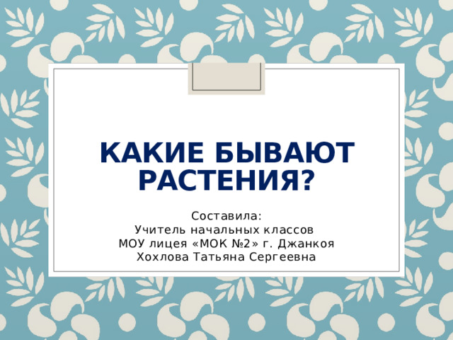 Какие бывают растения? Составила: Учитель начальных классов МОУ лицея «МОК №2» г. Джанкоя Хохлова Татьяна Сергеевна 