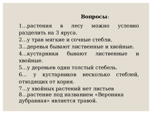  Вопросы : 1…растения в лесу можно условно разделить на 3 яруса. 2…у трав мягкие и сочные стебли. 3…деревья бывают лиственные и хвойные. 4…кустарники бывают лиственные и хвойные. 5…у деревьев один толстый стебель. 6… у кустарников несколько стеблей, отходящих от корня. 7…у хвойных растений нет листьев 8…растение под названием «Вероника дубравная» является травой.  