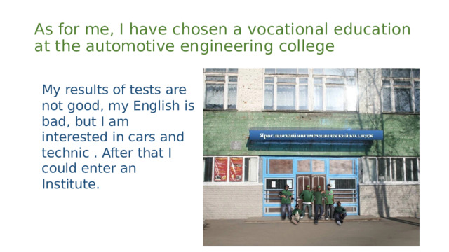 As for me, I have chosen a vocational education at the automotive engineering college My results of tests are not good, my English is bad, but I am interested in cars and technic . After that I could enter an Institute. 