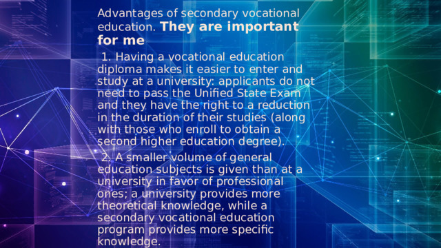 Advantages of secondary vocational education. They are important for me  1. Having a vocational education diploma makes it easier to enter and study at a university: applicants do not need to pass the Unified State Exam and they have the right to a reduction in the duration of their studies (along with those who enroll to obtain a second higher education degree).  2. A smaller volume of general education subjects is given than at a university in favor of professional ones; a university provides more theoretical knowledge, while a secondary vocational education program provides more specific knowledge. 
