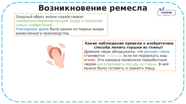 Возникновение ремесла Оседлый образ жизни содействовал совершенствованию орудий труда и созданию новых изобретений.  Гончарное дело   было одним из первых видов ремесленного производства. Какие наблюдения привели к изобретению способа лепить горшки из глины?  Древние люди обнаружили, что речная глина становится твердой , если ее подержать над огнем . Эта находка позволила первобытным людям изготавливать посуду из глины . В ней можно было готовить и хранить пищу. 