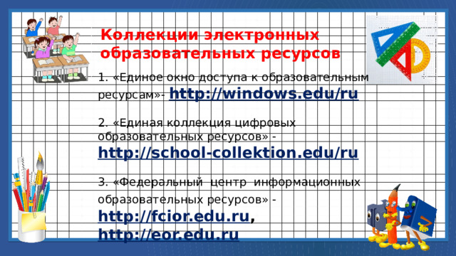 Коллекции электронных образовательных ресурсов 1. «Единое окно доступа к образовательным ресурсам»-  http://windows.edu/ru 2. «Единая коллекция цифровых образовательных ресурсов» -  http://school-collektion.edu/ru 3. «Федеральный центр информационных образовательных ресурсов» -   http://fcior.edu.ru ,  http://eor.edu.ru 