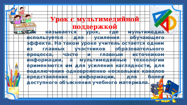 Урок с мультимедийной поддержкой Так называется урок, где мультимедиа используется для усиления обучающего эффекта. На таком уроке учитель остается одним из главных участников образовательного процесса, часто и главным источником информации, а мультимедийные технологии применяются им для усиления наглядности, для подключения одновременно нескольких каналов представления информации, для более доступного объяснения учебного материала. 6 